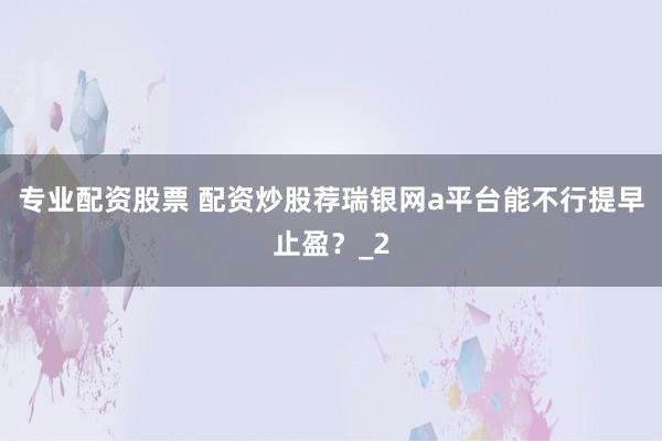 专业配资股票 配资炒股荐瑞银网a平台能不行提早止盈？_2