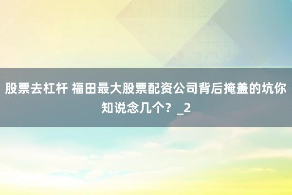 股票去杠杆 福田最大股票配资公司背后掩盖的坑你知说念几个？_2