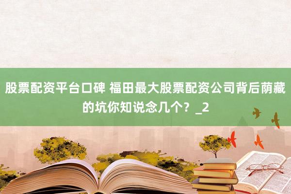 股票配资平台口碑 福田最大股票配资公司背后荫藏的坑你知说念几个？_2