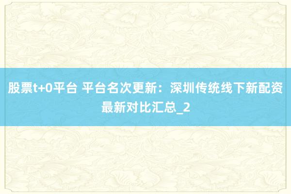 股票t+0平台 平台名次更新：深圳传统线下新配资最新对比汇总_2