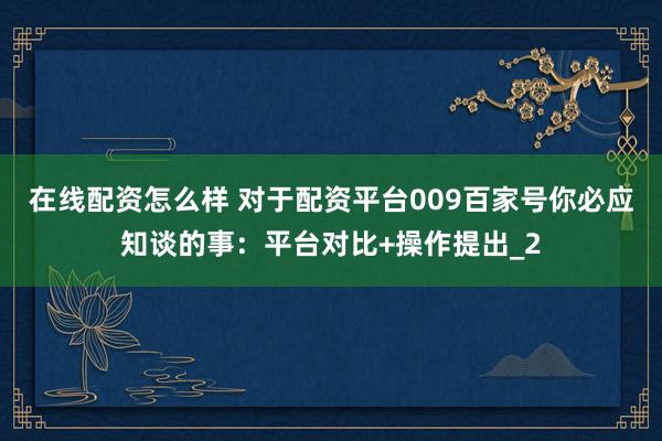 在线配资怎么样 对于配资平台009百家号你必应知谈的事：平台对比+操作提出_2