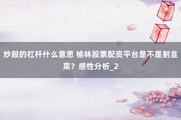 炒股的杠杆什么意思 榆林股票配资平台是不是割韭菜？感性分析_2