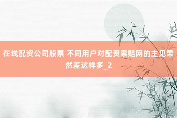 在线配资公司股票 不同用户对配资索赔网的主见果然差这样多_2