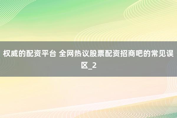 权威的配资平台 全网热议股票配资招商吧的常见误区_2