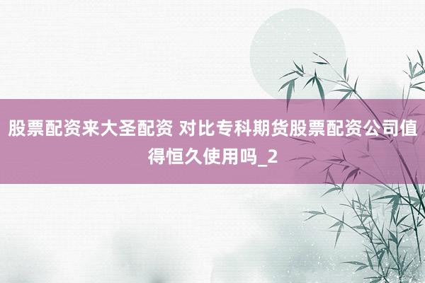 股票配资来大圣配资 对比专科期货股票配资公司值得恒久使用吗_2