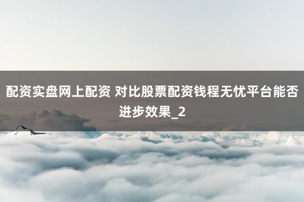 配资实盘网上配资 对比股票配资钱程无忧平台能否进步效果_2