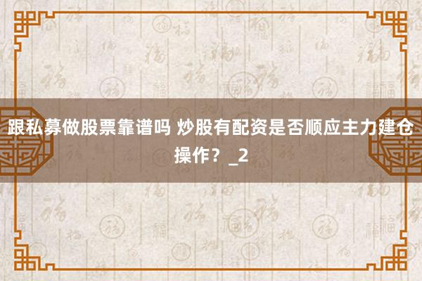 跟私募做股票靠谱吗 炒股有配资是否顺应主力建仓操作？_2