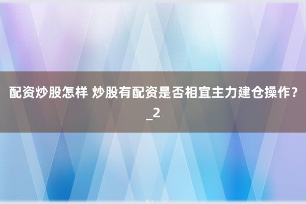 配资炒股怎样 炒股有配资是否相宜主力建仓操作?_2