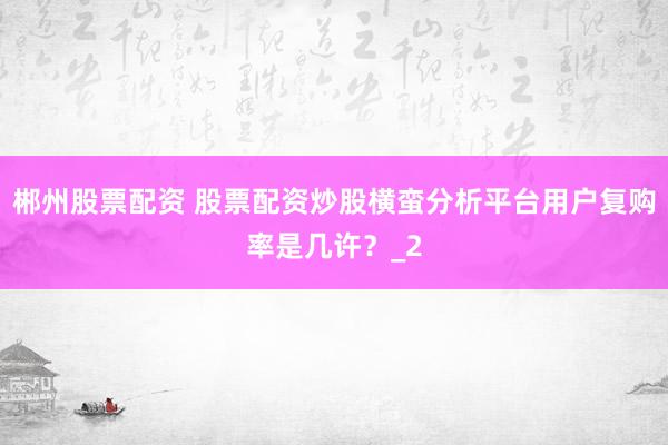 郴州股票配资 股票配资炒股横蛮分析平台用户复购率是几许?_2