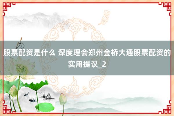 股票配资是什么 深度理会郑州金桥大通股票配资的实用提议_2
