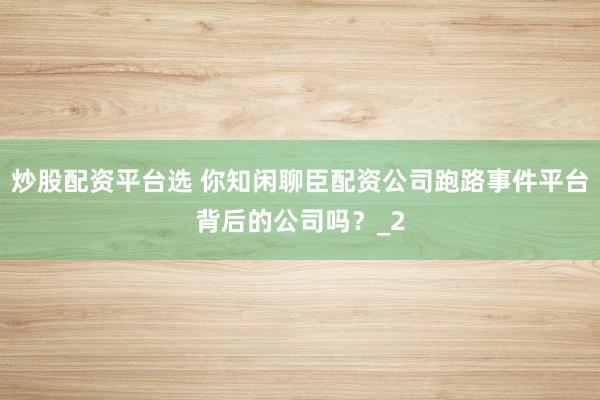 炒股配资平台选 你知闲聊臣配资公司跑路事件平台背后的公司吗?_2