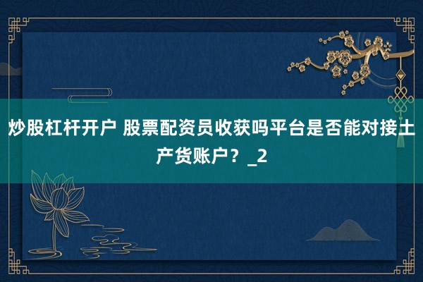 炒股杠杆开户 股票配资员收获吗平台是否能对接土产货账户？_2