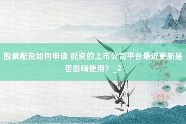 股票配资如何申请 配资的上市公司平台最近更新是否影响使用？_2