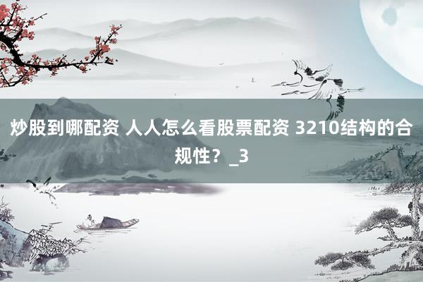 炒股到哪配资 人人怎么看股票配资 3210结构的合规性？_3