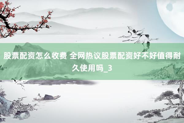 股票配资怎么收费 全网热议股票配资好不好值得耐久使用吗_3