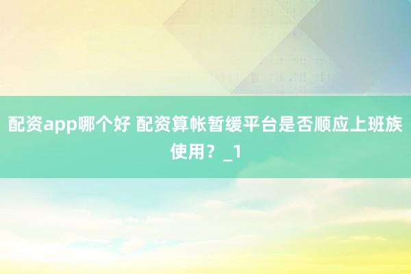 配资app哪个好 配资算帐暂缓平台是否顺应上班族使用？_1