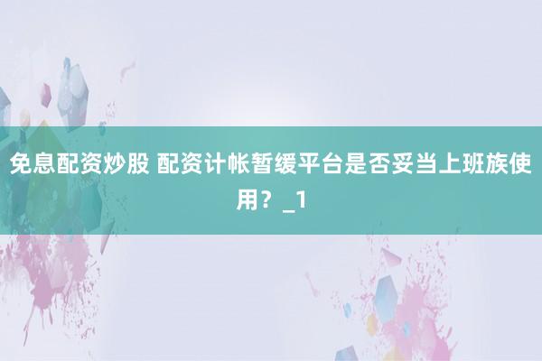 免息配资炒股 配资计帐暂缓平台是否妥当上班族使用？_1
