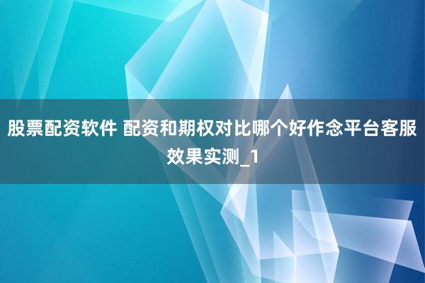 股票配资软件 配资和期权对比哪个好作念平台客服效果实测_1